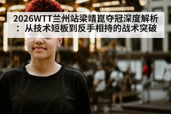 2026WTT兰州站梁靖崑夺冠深度解析：从技术短板到反手相持的战术突破