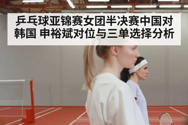 乒乓球亚锦赛女团半决赛中国对韩国 申裕斌对位与三单选择分析