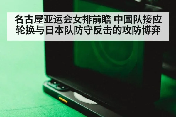 名古屋亚运会女排前瞻 中国队接应轮换与日本队防守反击的攻防博弈